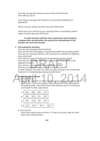 DRAFT
April 10, 2014
288 
 
Can we arrange the fractions even without illustrations?
How will you do it?
How will you arrange the fractions in ascending order(least to
greatest)?
Which fraction will be the first? second? third? last?
What have you noticed as you arrange them in ascending order?
Which fraction became first? last?
To order fractions with the same numerators (unit fractions),
compare their denominators, the greater the denominator of the
fraction, the lesser the fraction.
3. Processing the Activities
How do we arrange/order fractions?
How are fractions arranged in ascending order? descending order?
How do you arrange fractions with the same numerator but different
denominators?
How will you know if fraction has the greatest or least value?
How about in dissimilar fractions? How will you know which is the
greatest or least?
How did you change dissimilar fractions to similar?
Why do we need to reduce fractions to lowest terms?
Is there another way that can help us easily arrange a set of dissimilar
fractions in increasing/decreasing order? How?
4. Reinforcing the Concept
a. Group Activity
Group the class into 4. Instruct each group to choose a leader and
a secretary. Give each group a set of fractions to be arranged in
increasing order. Have them post their finished work on the board
and report to their classmates.
A.
B.
C.
D.
b. Pair Activity
Have the pupils answer Activity 1 in their LM by pair. See to it that
they work cooperatively.
5/6, 4/8, 3/4, 1/5
2/8, 3/10, 1/2, 3/5
1/5, 1/10, 1/2 , 1/7
3/11, 15/11, 9/11, 5/11
 
