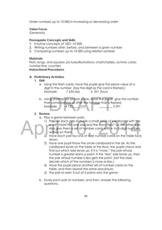 DRAFT
April 10, 2014
29 
 
Order numbers up to 10 000 in increasing or decreasing order
Value Focus
Generosity
Prerequisite Concepts and Skills
1. Intuitive concepts of 1001–10 000
2. Writing numbers after, before, and between a given number
3. Comparing numbers up to 10 000 using relation symbols
Materials
Flats, longs, and squares; pictures/illustrations; charts/tables; activity cards;
number line; counters
Instructional Procedures
A. Preliminary Activities
1. Drill
a. Using the flash cards, have the pupils give the place value of a
digit in the number. (Say the digit as the card is flashed.)
Example: 7 634 (six) 4 351 (four)
b. Using another set of flash cards, have the pupils give the number
that comes before or after the number that is flashed.
Example: 4 723 ________ _________ 2 391
2. Review
a. Play a game between pairs.
1) Provide each pair of pupils a small circle of cardboard with the
word “more” on one side and the word “less” on the other side.
Also give them a set of number cards with 4- to 5-digit numbers
written on them.
2) Have each pair lay one of their number cards on the table face
down.
3) Have one pupil throw the circle cardboard in the air. As the
cardboard lands on the table or the floor, the pupils check and
find out which side lands up. If it is “more,” the pair whose
number is greater earns a point. If the “less” side lands up, then
the pair whose number is less gets the point. (Let the class
decide which of the numbers is more or less.)
4) Have the pupils place another set of number cards on the
table, and then repeat the same procedure.
5) The pair to earn 3 out of 5 points wins the game.
b. Study each pair of numbers, and then, answer the following
questions.
 