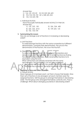 DRAFT
April 10, 2014
289 
 
Answer Key:
1) 1/6, 1/5, 1/3,1/2 2) 1/2, 2/3, 3/4, 4/5
3) 7/5, 7/4, 7/3, 7/2 4) ½, 5/8, 2/3, 3/4
5) 1/6, 1/4, 2/3, 7/8
c. Individual Activity
Have the pupils individually answer Activity 2 in their LM.
Answer Key:
5. Summarizing the Lesson
How do we arrange a set of fractions in increasing or decreasing
order?
a. Unit Fractions
To order/arrange fractions with the same numerators but different
denominators, compare their denominators. The greater the
denominator of the fraction, the lesser the fraction.
b. Dissimilar Fractions
To order/arrange fractions with the different numerators and
denominators, we change them first to similar fractions by finding
the LCD of the denominators. Then, rename the fractions to its
equivalent using the LCD.
When all fractions are already renamed with the same
denominators, the numerators can be now compared:
 the greater the numerator, the greater the value of the fraction.
 the lesser the numerator, the lesser the value of the fraction.
6. Applying to New and Other Situations
a. Group Activity
Have 5 groups of 4 members each. Let them choose their leader. Give
them set of fractions to be arranged. Let each member wear the
assigned fractions. Tell the groups to arrange themselves in decreasing
order. The first group who arranged themselves correctly wins. Pose a
challenge: What about arranging yourselves in decreasing order?
1) 1/2, 2/5, 1/8 2) 5/6, 3/4, 4/8
3) 5/3, 5/6, 5/12 4) 7/9, 2/3, 1/2
5) 7/2, 7/3, 7/4
 