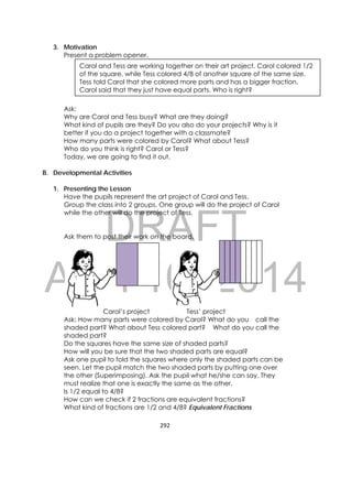 DRAFT
April 10, 2014
292 
 
3. Motivation
Present a problem opener.
Ask:
Why are Carol and Tess busy? What are they doing?
What kind of pupils are they? Do you also do your projects? Why is it
better if you do a project together with a classmate?
How many parts were colored by Carol? What about Tess?
Who do you think is right? Carol or Tess?
Today, we are going to find it out.
B. Developmental Activities
1. Presenting the Lesson
Have the pupils represent the art project of Carol and Tess.
Group the class into 2 groups. One group will do the project of Carol
while the other will do the project of Tess.
Ask them to post their work on the board.
Carol’s project Tess’ project
Ask: How many parts were colored by Carol? What do you call the
shaded part? What about Tess colored part? What do you call the
shaded part?
Do the squares have the same size of shaded parts?
How will you be sure that the two shaded parts are equal?
Ask one pupil to fold the squares where only the shaded parts can be
seen. Let the pupil match the two shaded parts by putting one over
the other (Superimposing). Ask the pupil what he/she can say. They
must realize that one is exactly the same as the other.
Is 1/2 equal to 4/8?
How can we check if 2 fractions are equivalent fractions?
What kind of fractions are 1/2 and 4/8? Equivalent Fractions
Carol and Tess are working together on their art project. Carol colored 1/2
of the square, while Tess colored 4/8 of another square of the same size.
Tess told Carol that she colored more parts and has a bigger fraction.
Carol said that they just have equal parts. Who is right?
 