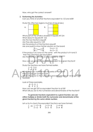DRAFT
April 10, 2014
293 
 
Now, who got the correct answer?
2. Performing the Activities
Can you think of another fractions equivalent to 1/2 and 4/8?
Study this: (The two regions must be of equal size.)
A. B.
What part of the whole is shaded in Square A? 2/4
What about in Square B? 3/6
Are the two fractions equal?
Are they also equal to 1/2?
Are the products of the fractions equal?
Ask one pupil to show his/her solution on the board
2 3 2 x 6 = 12
4 6 4 x 3 = 12
If the product of 2 and 6 is the same with the product of 4 and 3
then the 2 fractions are equivalent.
Are the fractions 2/4, 3/6 and 3/6 equals to 1/2?
How can we generate fractions equivalent to a given fraction?
Study the fractions we have formed earlier.
1 = 2 , 3, 4
2 4 6 8
What have you noticed with the series of fractions?
How can we get 2/4 from 1/2?
What will you do to the numerator and denominator of 1/2 to get 2/4?
3/6?4/8?
Look at these examples.
6 = 3 , 2, 1
18 9 6 3
How can we get 3/9 as equivalent fraction to 6/18?
What will you do to the numerator and denominator of the fraction?
To generate fractions equivalent to a given fraction, we can
either multiply or divide both the numerator and denominator of the
given fraction by the same whole number.
Let us try to check the equivalent fractions we have formed.
1 1 x 2 = 2 , 1 x 3 = 3, 1 x 4 =4
2 2 x 2 4 2 x 3 6 2 x 4 8
 