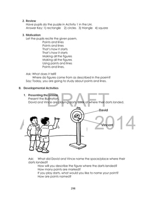 DRAFT
April 10, 2014
298 
 
2. Review
Have pupils do the puzzle in Activity 1 in the LM.
Answer Key: 1) rectangle 2) circles 3) triangle 4) square
3. Motivation
Let the pupils recite the given poem.
Points and lines
Points and lines
That’s how it starts
That’s how it starts
Making all the figures
Making all the figures
Using points and lines
Points and lines.
Ask: What does it tell?
Where do figures come from as described in the poem?
Say: Today, you are going to study about points and lines.
B. Developmental Activities
1. Presenting the Lesson
Present the illustration.
David and Vince are playing darts. Look at where their darts landed.
Ask: What did David and Vince name the space/place where their
darts landed?
How will you describe the figure where the darts landed?
How many points are marked?
If you play darts, what would you like to name your point?
How are points named?
D
V
Vincent
David
 