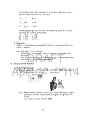 DRAFT
April 10, 2014
30 
 
What digit or digits will you write in the blank to make the number
greater than the number on the right?
1) 4 __37 4 794
2) __143 1 268
3) 7 8__ 9 7 861
What digit or digits will you write in the blank to make the number
less than the number on the left?
1) 4 763 __ 457
2) 5 994 5 __58
3) 6 745 6 74____
3. Motivation
Call on pupil volunteers to stand in front and arrange themselves from
tallest to shortest.
Ask: How many pupils are there?
What do you notice about their arrangement? How are they
arranged?
Who can come up front and arrange all your classmates in order
from tallest to shorter/shortest to tallest?
B. Developmental Activities
1. Presenting the Lesson
a. Show a clothesline with two numbers (6 392 and 4 354) pinned on it.
Let the pupils read the numbers.
Say: What if there is another number like 5 253? Where should it be
placed so that the numbers are arranged from greatest to
least?
(Answer: between 6 392 and 4 354)
 