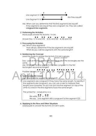 DRAFT
April 10, 2014
303 
 
E F
Line segment # 3:
G H Are they equal?
Line Segment # 4:
Ask: When can you determine that the line segments are equal?
If line segments are equal they are congruent. So, they are called
congruent line segments.
2. Performing the Activities
Have pupils answer the Activity 1 in LM.
Answer Key: 1) TU and VW 3) KL and NM 4) AB and CD
3. Processing the Activities
Ask: What is line segment?
How will you determine if the line segments are equal?
What do you call line segments with the same length?
4. Reinforcing the Concept
Lead the pupils to answer the Activity 2 in LM in groups.
Say: Look at the two rectangles. Ask the pupils if the rectangles are the
same.
Ask: What are the line segments that are congruent in the first
rectangle? second rectangle?
Possible answers: XY ≅ TU; ZW ≅ SR; XZ ≅ TS; YW ≅ UR
5. Summarizing the Lesson
Ask: When are line segments congruent?
6. Applying to the New and Other Situations
Lead pupils to answer the Activity 3 in LM in pairs.
Line segments are congruent if they have the same length. To identify if
line segments are congruent, you can use a ruler to measure their
lengths and compare. Or you can put one line segment on top of the
other to check if the line segments have the same length.
The symbol for congruency is ≅.
We write: A B ≅ C D
We say: Line segment AB is congruent to line segment CD.
 
