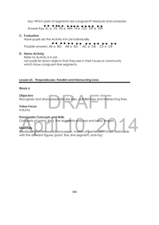 DRAFT
April 10, 2014
304 
 
Say: Which pairs of segments are congruent? Measure and compare.
Answer Key: KL ≅ YX; RS ≅ MN; HI ≅ CD; OP ≅ VW
C. Evaluation
Have pupils do the Activity 4 in LM individually.
Possible answers: AE ≅ BD; AB ≅ ED; AC ≅ CB; CE ≅ CB
D. Home Activity
Refer to Activity 5 in LM.
Let pupils list down objects that they see in their house or community
which show congruent line segments.
Lesson 65 Perpendicular, Parallel and Intersecting Lines
Week 6
Objective
Recognize and draw perpendicular lines, parallel lines and intersecting lines.
Value Focus
Industry
Prerequisite Concepts and Skills
Concepts of points, lines, line segments and rays and basic shapes
Materials
Blackboard/whiteboard/bond paper, marker or pentel pen, chart, flashcards
with the different figures (point, line, line segment, and ray)
 