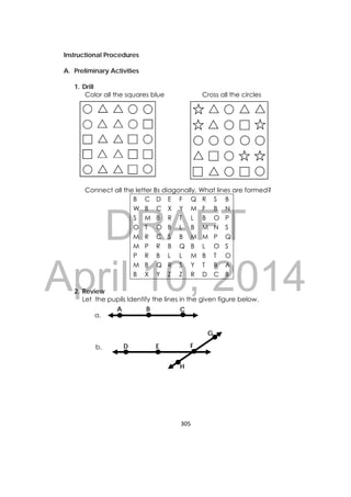 DRAFT
April 10, 2014
305 
 
Instructional Procedures
A. Preliminary Activities
1. Drill
Color all the squares blue Cross all the circles
Connect all the letter Bs diagonally. What lines are formed?
B C D E F Q R S B
W B C X Y M F B N
S M B R T L B O P
O T O B L B M N S
M R C S B M M P Q
M P R B Q B L O S
P R B L L M B T O
M B Q R S Y T B A
B X Y Z Z R D C B
2. Review
Let the pupils Identify the lines in the given figure below.
a.
b.
CA B
FED
G
H
   
 
