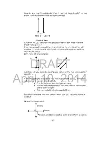 DRAFT
April 10, 2014
307 
 
Now, look at Line C and Line D. How do we call these lines? Compare
them. How do you describe the vertical lines?
Line C Line D
Vertical lines
Ask: How will you describe the gap/space between the horizontal
lines? vertical lines?
If we are going to extend the horizontal lines, do you think they will
meet at a certain point? Why? (No, because parallel lines are lines
that do not meet).
Let’s have other examples:
A. B.
Ask: How will you describe gap/space between the two lines in set A?
in set B?
If we are going to extend the two lines in each set, do you think they
will meet at a certain point? Why?
 Parallel lines are lines that do not meet.
 Parallel lines composed of two lines are not necessarily
of the same length.
 The symbol // indicates parallel lines.
Say: Now study the two lines below. What can you say about Lines A
and C?
Where did they meet?
Line C
O Line A
Lines A and C intersect at point O and form a corner.
 
