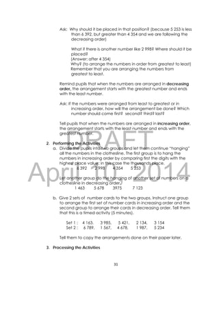 DRAFT
April 10, 2014
31 
 
Ask: Why should it be placed in that position? (because 5 253 is less
than 6 392, but greater than 4 354 and we are following the
decreasing order)
What if there is another number like 2 998? Where should it be
placed?
(Answer: after 4 354)
Why? (to arrange the numbers in order from greatest to least)
Remember that you are arranging the numbers from
greatest to least.
Remind pupils that when the numbers are arranged in decreasing
order, the arrangement starts with the greatest number and ends
with the least number.
Ask: If the numbers were arranged from least to greatest or in
increasing order, how will the arrangement be done? Which
number should come first? second? third? last?
Tell pupils that when the numbers are arranged in increasing order,
the arrangement starts with the least number and ends with the
greatest number.
2. Performing the Activities
a. Divide the pupils into two groups and let them continue “hanging”
all the numbers in the clothesline. The first group is to hang the
numbers in increasing order by comparing first the digits with the
highest place value; in this case the thousands place.
6 392 2 998 4 354 5 253
Let another group do the hanging of another set of numbers on a
clothesline in decreasing order.
1 463 5 678 3975 7 123
b. Give 2 sets of number cards to the two groups. Instruct one group
to arrange the first set of number cards in increasing order and the
second group to arrange their cards in decreasing order. Tell them
that this is a timed activity (5 minutes).
Set 1 : 4 163, 3 985, 5 421, 2 134, 3 154
Set 2 : 6 789, 1 567, 4 678, 1 987, 5 234
Tell them to copy the arrangements done on their paper later.
3. Processing the Activities
 