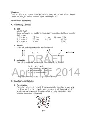 DRAFT
April 10, 2014
310 
 
Materials
Cut-out pictures from magazines like butterfly, trees, etc., chart, scissors, bond
paper, drawing materials, manila paper, masking tape
Instructional Procedures
A. Preliminary Activities
1. Drill
Mental Math
Show flashcards. Let pupils name or give the number. Let them explain
their answer.
12 hundreds 12 tens 4 ones (Answer: 1 324)
21 hundreds 20 tens 20 ones (2 320)
47 hundreds 8 tens (4 780)
2. Review
Show the drawing. Let pupils describe each.
3. Motivation
Teach the pupils the song about a butterfly (Tune: Sitsiritsit)
Fly, fly, the butterfly
In the morning, it’s flying high
In the meadow, it’s flying low
Fly, fly, fly, the butterfly.
Generate ideas about the song with the children.
B. Developmental Activities
1. Presentation
Present a picture or a butterfly (large enough for the class to see). Ask
pupils to describe the butterfly. Fold the butterfly into two. Ask pupils
what they see. Ask pupils if the butterfly is equally divided into two.
Introduce the word “symmetry.”
 