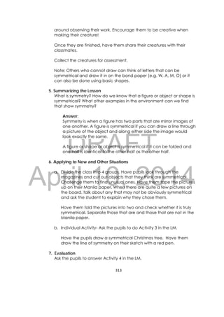 DRAFT
April 10, 2014
313 
 
around observing their work. Encourage them to be creative when
making their creature!
Once they are finished, have them share their creatures with their
classmates.
Collect the creatures for assessment.
Note: Others who cannot draw can think of letters that can be
symmetrical and draw it in on the bond paper (e.g. W, A, M, O) or it
can also be done using basic shapes.
5. Summarizing the Lesson
What is symmetry? How do we know that a figure or object or shape is
symmetrical? What other examples in the environment can we find
that show symmetry?
Answer:
Symmetry is when a figure has two parts that are mirror images of
one another. A figure is symmetrical if you can draw a line through
a picture of the object and along either side the image would
look exactly the same.
A figure or shape or object is symmetrical if it can be folded and
one half is identical to the other half as the other half.
6. Applying to New and Other Situations
a. Divide the class into 4 groups. Have pupils look through the
magazines and cut out objects that they think are symmetrical.
Challenge them to find unusual ones. Have them tape the pictures
up on their Manila paper. When there are quite a few pictures on
the board, talk about any that may not be obviously symmetrical
and ask the student to explain why they chose them.
Have them fold the pictures into two and check whether it is truly
symmetrical. Separate those that are and those that are not in the
Manila paper.
b. Individual Activity- Ask the pupils to do Activity 3 in the LM.
Have the pupils draw a symmetrical Christmas tree. Have them
draw the line of symmetry on their sketch with a red pen.
7. Evaluation
Ask the pupils to answer Activity 4 in the LM.
 