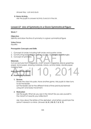 DRAFT
April 10, 2014
314 
 
Answer Key: cat and duck
8. Home Activity
Ask the pupils to answer Activity 5 and 6 in the LM.
Lesson 67 Line of Symmetry in a Given Symmetrical Figure
Week 7
Objective
Identify and draw the line of symmetry in a given symmetrical figure
Value Focus
Equality
Prerequisite Concepts and Skills
1. Concept of circles including half-circles and quarter circles
2. Constructing basic shapes such as squares, rectangles and triangles
3. Concept of symmetry
Materials
Cut-out pictures from magazines, chart, scissors, magazines, pieces graphing
paper, bond paper, drawing materials, mirrors, activity folder, Manila paper,
masking tape
Instructional Procedures
A. Preliminary Activities
1. Review
Divide the class into pairs. Have another game. Ask pupils to take turns
to be the leader.
Let the leader ask for the different kinds of lines previously learned
using arm and body movement.
2. Motivation
Ask the pupils: What do you see in the mirror? Do you see yourself in
the mirror? Is it exactly your reflection?
Ask: How about the letters of the alphabet, what letters would look the
same if viewed in a mirror. (Answer: A, H, I, M, O, T, U, V, Y)
 