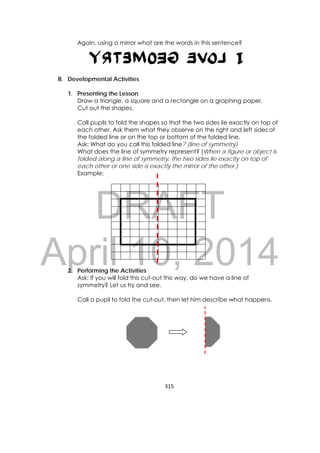 DRAFT
April 10, 2014
315 
 
Again, using a mirror what are the words in this sentence?
B. Developmental Activities
1. Presenting the Lesson
Draw a triangle, a square and a rectangle on a graphing paper.
Cut out the shapes.
Call pupils to fold the shapes so that the two sides lie exactly on top of
each other. Ask them what they observe on the right and left sides of
the folded line or on the top or bottom of the folded line.
Ask: What do you call this folded line? (line of symmetry)
What does the line of symmetry represent? (When a figure or object is
folded along a line of symmetry, the two sides lie exactly on top of
each other or one side is exactly the mirror of the other.)
Example:
2. Performing the Activities
Ask: If you will fold this cut-out this way, do we have a line of
symmetry? Let us try and see.
Call a pupil to fold the cut-out, then let him describe what happens.
 
