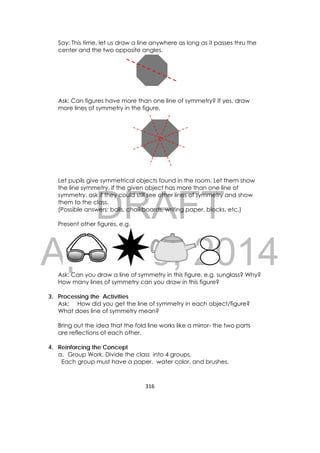 DRAFT
April 10, 2014
316 
 
Say: This time, let us draw a line anywhere as long as it passes thru the
center and the two opposite angles.
Ask: Can figures have more than one line of symmetry? If yes, draw
more lines of symmetry in the figure.
Let pupils give symmetrical objects found in the room. Let them show
the line symmetry. If the given object has more than one line of
symmetry, ask if they could still see other lines of symmetry and show
them to the class.
(Possible answers: balls, chalkboards, writing paper, blocks, etc.)
Present other figures. e.g.
Ask: Can you draw a line of symmetry in this figure, e.g. sunglass? Why?
How many lines of symmetry can you draw in this figure?
3. Processing the Activities
Ask: How did you get the line of symmetry in each object/figure?
What does line of symmetry mean?
Bring out the idea that the fold line works like a mirror- the two parts
are reflections of each other.
4. Reinforcing the Concept
a. Group Work. Divide the class into 4 groups.
Each group must have a paper, water color, and brushes.
 