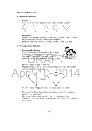 DRAFT
April 10, 2014
319 
 
Instructional Procedures
A. Preliminary Activities
1. Review
Write the letter of the objects that can be divided equally.
A B C D E
2. Motivation
Name pairs of hours of analog clock through which a line could be
drawn to divide the clock into two equal parts.
(Answer: 12 and 6, 1 and 7, 2 and 8, 3 and 9, 4 and 10, 5 and 11)
B. Developmental Activities
1. Presenting the Lesson
Say: It’s Valentine’s Day and you like to show
your love to your parents by making a heart.
You were taught how to make a perfect
heart by folding the red paper before cutting
it.
Show a folded image of a heart.
Model to the pupils how an incomplete figure can be completed
using its symmetrical design.
Cut the folded image, then you will have a perfect heart.
Show another folded or cut image and complete the image by
drawing the other half.
Generate a discussion regarding the concept presented.
AsK: What can you say about the drawn part? Did it match with the
other half?
 