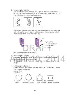 DRAFT
April 10, 2014
320 
 
2. Performing the Activity
Group Activity: Divide the class into 4 groups. Provide each group
picture cards such as shown below. Let them match the cards so that
they will make a symmetrical figure. e.g
Pair Activity: Provide each pair with a worksheet with half of the mask
with its line of symmetry drawn. Let them draw the remaining half of
the mask. Let them color their mask. e.g.
Let pupils share their drawn masks.
3. Processing the Activity
Ask: In the first activity, what did you do to complete the figures?
How about in the second activity?
How do you know that you are able to draw or make a symmetrical
figure?
4. Reinforcing the Concept
Ask the pupils to answer the activities in the LM, Activity 1 & 2. Discuss
their answers afterwards,
Answer Key:
Activity 1
1) 2) 3) 4)
heart Possible answers: 2) fan 3) plane 4)six-sided shape
Possible
answer/drawn
half of the
face 
 