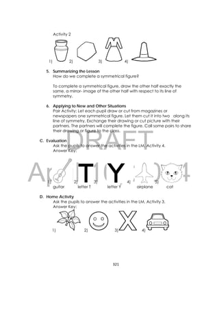 DRAFT
April 10, 2014
321 
 
Activity 2
1) 2) 3) 4)
5. Summarizing the Lesson
How do we complete a symmetrical figure?
To complete a symmetrical figure, draw the other half exactly the
same, a mirror- image of the other half with respect to its line of
symmetry.
6. Applying to New and Other Situations
Pair Activity: Let each pupil draw or cut from magazines or
newspapers one symmetrical figure. Let them cut it into two along its
line of symmetry. Exchange their drawing or cut picture with their
partners. The partners will complete the figure. Call some pairs to share
their drawing or figure to the class.
C. Evaluation
Ask the pupils to answer the activities in the LM, Activity 4.
Answer Key:
1) 2) 3) 4) 5)
guitar letter T letter Y airplane cat
D. Home Activity 
Ask the pupils to answer the activities in the LM, Activity 3.
Answer Key:
1) 2) 3) 4)
 