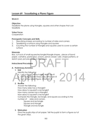DRAFT
April 10, 2014
322 
 
Lesson 69 Tessellating a Plane Figure
Week 8
Objective
Tessellate the plane using triangles, squares and other shapes that can
tessellate
Value Focus
Cooperation
Prerequisite Concepts and Skills
1. Describing shapes according to number of sides and corners
2. Tessellating a surface using triangles and squares
3. Counting the number of triangles and squares used to cover a certain
surface
Materials
Box, cut-outs of small square/rectangle/triangle shapes, pieces of bond
paper, cartolina, paste/glue, scissors, pencil, eraser, ruler, shape patterns, or
sketch pad, pictures of tiles in the house
Instructional Procedures
A. Preliminary Activities
1. Drill
Identify the following:
a. I am a figure without sides. What am I?
b. I am a figure with three sides. What am I?
c. I am a four-sided figure. What am I?
2. Review
Answer the following:
How many sides has a triangle?
How about a square? a rectangle?
How many corners has a triangle?
How about a square? a rectangle?
Compare the triangle, rectangle, and square according to the
number of sides and corners.
Square and rectangle
Square and triangle
Triangle and rectangle
3. Motivation
Give the pupils strips of art paper. Tell the pupils to form a figure out of
the given strips.
 