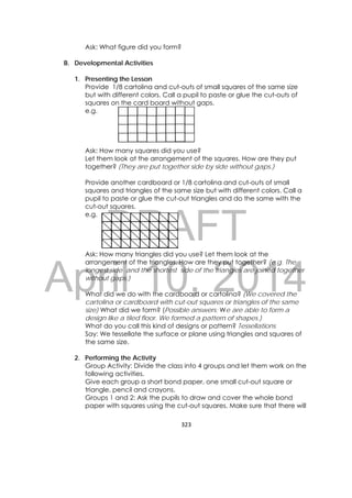 DRAFT
April 10, 2014
323 
 
Ask: What figure did you form?
B. Developmental Activities
1. Presenting the Lesson
Provide 1/8 cartolina and cut-outs of small squares of the same size
but with different colors. Call a pupil to paste or glue the cut-outs of
squares on the card board without gaps.
e.g.
Ask: How many squares did you use?
Let them look at the arrangement of the squares. How are they put
together? (They are put together side by side without gaps.)
Provide another cardboard or 1/8 cartolina and cut-outs of small
squares and triangles of the same size but with different colors. Call a
pupil to paste or glue the cut-out triangles and do the same with the
cut-out squares.
e.g.
Ask: How many triangles did you use? Let them look at the
arrangement of the triangles. How are they put together? (e.g. The
longest side and the shortest side of the triangles are joined together
without gaps.)
What did we do with the cardboard or cartolina? (We covered the
cartolina or cardboard with cut-out squares or triangles of the same
size) What did we form? (Possible answers: We are able to form a
design like a tiled floor. We formed a pattern of shapes.)
What do you call this kind of designs or pattern? Tessellations
Say: We tessellate the surface or plane using triangles and squares of
the same size.
2. Performing the Activity
Group Activity: Divide the class into 4 groups and let them work on the
following activities.
Give each group a short bond paper, one small cut-out square or
triangle, pencil and crayons.
Groups 1 and 2: Ask the pupils to draw and cover the whole bond
paper with squares using the cut-out squares. Make sure that there will
 