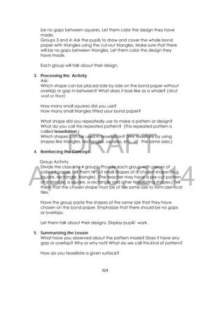 DRAFT
April 10, 2014
324 
 
be no gaps between squares. Let them color the design they have
made.
Groups 3 and 4: Ask the pupils to draw and cover the whole bond
paper with triangles using the cut-out triangles. Make sure that there
will be no gaps between triangles. Let them color the design they
have made.
Each group will talk about their design.
3. Processing the Activity
Ask:
Which shape can be placed side by side on the bond paper without
overlap or gap in between? What does it look like as a whole? (tiled
wall or floor)
How many small squares did you use?
How many small triangles fitted your bond paper?
What shape did you repeatedly use to make a pattern or design?
What do you call this repeated pattern? (This repeated pattern is
called tessellation.)
Which shapes can be used in tessellation? (We tessellate by using
shapes like triangles, rectangles, squares, etc. of the same sizes.)
4. Reinforcing the Concept
Group Activity
Divide the class into 4 groups. Provide each group with pieces of
colored paper. Tell them to cut small shapes of a chosen shape. (e.g.
square, rectangle, triangle). (The teacher may have a pre-cut pattern
of a triangle, a square, a rectangle and other tessellating shapes.) Tell
them that the chosen shape must be of the same size to form identical
tiles.
Have the group paste the shapes of the same size that they have
chosen on the bond paper. Emphasize that there should be no gaps
or overlaps.
Let them talk about their designs. Display pupils’ work.
5. Summarizing the Lesson
What have you observed about the pattern made? Does it have any
gap or overlap? Why or why not? What do we call this kind of pattern?
How do you tessellate a given surface?
 