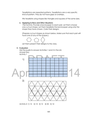 DRAFT
April 10, 2014
325 
 
Tessellations are repeated patterns. Tessellations are a very specific
kind of pattern. They do not have gaps or overlaps.
We tessellate using shapes like triangles and squares of the same sizes.
6. Applying to New and Other Situations
Pair Activity: Provide a bond paper to each pair. Let them choose
one cut-out shape. Let them tessellate the bond paper using only the
shape they have chosen. Color their designs.
(Prepare cut-out shapes as shown below. Make sure that each pair will
have one of any of the shapes.)
Let them present their designs to the class.
C. Evaluation
Ask the pupils to answer Activities 1 and 2 in the LM.
Answer Key:
Activity 1
1)
2)
Activity 2: 1) 14 2) 13 3) 12 4) 32 5) 14
 