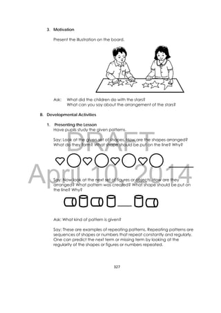 DRAFT
April 10, 2014
327 
 
3. Motivation
Present the illustration on the board.
Ask: What did the children do with the stars?
What can you say about the arrangement of the stars?
B. Developmental Activities
1. Presenting the Lesson
Have pupils study the given patterns.
Say: Look at the given set of shapes. How are the shapes arranged?
What do they form? What shape should be put on the line? Why?
Say: Now look at the next set of figures or objects. How are they
arranged? What pattern was created? What shape should be put on
the line? Why?
Ask: What kind of pattern is given?
Say: These are examples of repeating patterns. Repeating patterns are
sequences of shapes or numbers that repeat constantly and regularly.
One can predict the next term or missing term by looking at the
regularity of the shapes or figures or numbers repeated.
 