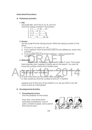 DRAFT
April 10, 2014
331 
 
Instructional Procedures
A. Preliminary Activities
1. Drill
Let pupils skip -count by 2s, 3s, 5s, and 10s
Give the missing numbers in the pattern.
1. 2, 7,___, 17, 22, ___27.
2. 2, 4, __, 8, 10, ____.
3. 4, 8, ___, 16, ___, 24.
4. 3, 6, ____, 12, ____ 18.
5. 5 , ___, 15, ____, 25, 30.
2. Review
Let the pupils find the missing answer. Write the missing number on the
blank.
1. If 3 and 7 is 10, what is 10 – 3?__________
2. If you subtract 4 from 8 and then add 3 to the difference, what is the
answer? ____________
3. If you multiply 2 by 3 and then subtract 1, what would be the
answer? _______
3. Motivation
Starfish live in the ocean. Most starfish have 5” arms” that make
them look like stars. Suppose 3 starfish are on the beach. You want to
know the number of arms the 3 starfish have.
How can we get the answer? (Possible answers: To find how many in all,
we can count, add, or multiply.)
a. How many arms do the starfish have altogether?
b. How would you find the number of arms of 17 starfish?
Suppose one of the arms of the starfish is cut, do you think it can still
move as fast as it did before?
B. Developmental Activities
1. Presenting the Lesson
Post the problem on the board.
Paul, Sam, and James each
borrowed a paintbrush, a jar of
paint, a sheet of paper, and a pencil
from the art room.
 