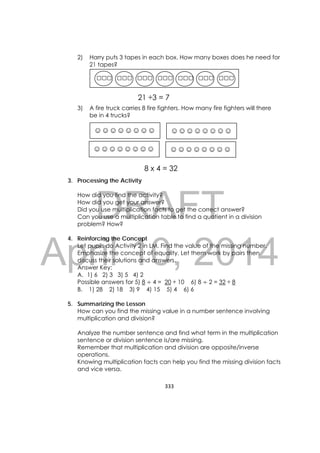 DRAFT
April 10, 2014
333 
 
2) Harry puts 3 tapes in each box. How many boxes does he need for
21 tapes?
3) A fire truck carries 8 fire fighters. How many fire fighters will there
be in 4 trucks?
3. Processing the Activity
How did you find the activity?
How did you get your answer?
Did you use multiplication facts to get the correct answer?
Can you use a multiplication table to find a quotient in a division
problem? How?
4. Reinforcing the Concept
Let pupils do Activity 2 in LM. Find the value of the missing number.
Emphasize the concept of equality. Let them work by pairs then
discuss their solutions and answers.
Answer Key:
A. 1) 6 2) 3 3) 5 4) 2
Possible answers for 5) 8 4 = 20 ÷ 10 6) 8 2 = 32 ÷ 8
B. 1) 28 2) 18 3) 9 4) 15 5) 4 6) 6
5. Summarizing the Lesson
How can you find the missing value in a number sentence involving
multiplication and division?
Analyze the number sentence and find what term in the multiplication
sentence or division sentence is/are missing.
Remember that multiplication and division are opposite/inverse
operations.
Knowing multiplication facts can help you find the missing division facts
and vice versa.
□□□ □□□ □□□ □□□ □□□ □□□ □□□
21 ÷3 = 7
☺☺☺☺☺☺☺☺ ☺☺☺☺☺☺☺☺
☺☺☺☺☺☺☺☺ ☺☺☺☺☺☺☺☺
8 x 4 = 32
 
