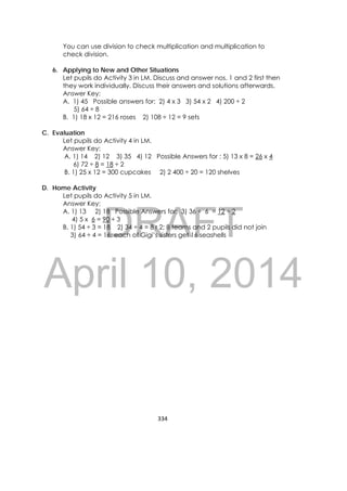 DRAFT
April 10, 2014
334 
 
You can use division to check multiplication and multiplication to
check division.
6. Applying to New and Other Situations
Let pupils do Activity 3 in LM. Discuss and answer nos. 1 and 2 first then
they work individually. Discuss their answers and solutions afterwards.
Answer Key:
A. 1) 45 Possible answers for: 2) 4 x 3 3) 54 x 2 4) 200 ÷ 2
5) 64 ÷ 8
B. 1) 18 x 12 = 216 roses 2) 108 ÷ 12 = 9 sets
C. Evaluation
Let pupils do Activity 4 in LM.
Answer Key:
A. 1) 14 2) 12 3) 35 4) 12 Possible Answers for : 5) 13 x 8 = 26 x 4
6) 72 ÷ 8 = 18 ÷ 2
B. 1) 25 x 12 = 300 cupcakes 2) 2 400 ÷ 20 = 120 shelves
D. Home Activity
Let pupils do Activity 5 in LM.
Answer Key:
A. 1) 13 2) 18 Possible Answers for: 3) 36 ÷ 6 = 12 ÷ 2
4) 5 x 6 = 90 ÷ 3
B. 1) 54 ÷ 3 = 18 2) 34 ÷ 4 = 8 r 2; 8 teams and 2 pupils did not join
3) 64 ÷ 4 = 16; each of Gigi’s sisters get 16 seashells
 
 