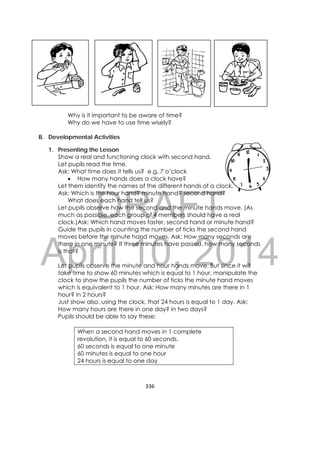 DRAFT
April 10, 2014
336 
 
Why is it important to be aware of time?
Why do we have to use time wisely?
B. Developmental Activities
1. Presenting the Lesson
Show a real and functioning clock with second hand.
Let pupils read the time.
Ask: What time does it tells us? e.g. 7 o’clock
 How many hands does a clock have?
Let them identify the names of the different hands of a clock.
Ask: Which is the hour hand? minute hand? second hand?
What does each hand tell us?
Let pupils observe how the second and the minute hands move. (As
much as possible, each group of 4 members should have a real
clock.)Ask: Which hand moves faster, second hand or minute hand?
Guide the pupils in counting the number of ticks the second hand
moves before the minute hand moves. Ask: How many seconds are
there in one minute? If three minutes have passed, how many seconds
is that?
Let pupils observe the minute and hour hands move. But since it will
take time to show 60 minutes which is equal to 1 hour, manipulate the
clock to show the pupils the number of ticks the minute hand moves
which is equivalent to 1 hour. Ask: How many minutes are there in 1
hour? in 2 hours?
Just show also, using the clock, that 24 hours is equal to 1 day. Ask:
How many hours are there in one day? in two days?
Pupils should be able to say these:
When a second hand moves in 1 complete
revolution, it is equal to 60 seconds.
60 seconds is equal to one minute
60 minutes is equal to one hour
24 hours is equal to one day
       
 