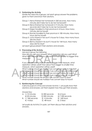 DRAFT
April 10, 2014
337 
 
2. Performing the Activity
Divide the class into 6 groups. Let each group answer the problems
given to them and show their solutions.
Group 1: Nena finished her homework in 360 seconds. How many
minutes did it take her to do her homework?
Group 2: Elena finished her homework in 9 minutes. How many
seconds did it take her to do her homework?
Group 3: Edgar travelled to their province in 4 hours. How many
minutes did he travel?
Group 4: Ronnie travelled to their province in 180 minutes. How many
hours did he travel?
Group 5: Juna stayed in her aunt’s house for 5 days. How many hours
did she stay?
Group 5: Benny stayed in his aunt’s house for 144 hours. How many
days did he stay?
Let each group present their solutions and answers.
3. Processing of the Activity
Ask each group the following:
How did you get your answer? What operation did you use? Why?
What time measure did you convert? Is it from smaller to bigger time
measure?
If you are converting from smaller to bigger time measure, what
operation will be used? How about from bigger to smaller time
measure, which operation will be used?
What number should we divide if we convert seconds to minutes?
What number should we multiply if we convert minutes to seconds?
What number should we divide if we convert minutes to hours?
What number should we multiply if we convert hours to minutes?
What number should we divide if we convert hours to day?
What number should we multiply if we convert days to hours?
4. Reinforcing the Concept
Call one pupil at a time and answer Activity 1. Let pupils show their
solutions and answers. Let them explain how they got their answers.
Answer Key:
A. 1) 10 minutes 2) 300 seconds 3) 6 hours
4) 20 minutes 5) 300 minutes 6) 7 200 seconds
B. 1) 540 seconds 2) 4 minutes 3) 168 hours
4) 4 days 5) 48 hours 6) 2 days
Let pupils do Activity 2 in pairs. Let them discuss their solutions and
answers.
 
