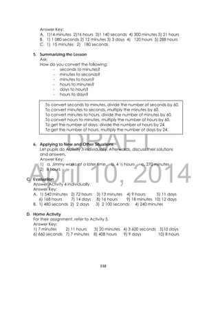 DRAFT
April 10, 2014
338 
 
Answer Key:
A. 1)14 minutes 2)16 hours 3)1 140 seconds 4) 300 minutes 5) 21 hours
B. 1) 1 080 seconds 2) 12 minutes 3) 3 days 4) 120 hours 5) 288 hours
C. 1) 15 minutes 2) 180 seconds
5. Summarizing the Lesson
Ask:
How do you convert the following:
- seconds to minutes?
- minutes to seconds?
- minutes to hours?
- hours to minutes?
- days to hours?
- hours to days?
6. Applying to New and Other Situations
Let pupils do Activity 3 individually. Afterwards, discuss their solutions
and answers.
Answer Key:
1) a. Jimmy works at a later time. b. 4 ½ hours c. 270 minutes
2) 8 hours
C. Evaluation
Answer Activity 4 individually.
Answer Key:
A. 1) 540 minutes 2) 72 hours 3) 13 minutes 4) 9 hours 5) 11 days
6) 168 hours 7) 14 days 8) 16 hours 9) 18 minutes 10) 12 days
B. 1) 480 seconds 2) 2 days 3) 2 100 seconds 4) 240 minutes
D. Home Activity
For their assignment, refer to Activity 5.
Answer Key:
1) 7 minutes 2) 11 hours 3) 20 minutes 4) 3 600 seconds 5)10 days
6) 660 seconds 7) 7 minutes 8) 408 hours 9) 9 days 10) 8 hours
To convert seconds to minutes, divide the number of seconds by 60.
To convert minutes to seconds, multiply the minutes by 60.
To convert minutes to hours, divide the number of minutes by 60.
To convert hours to minutes, multiply the number of hours by 60.
To get the number of days, divide the number of hours by 24.
To get the number of hours, multiply the number of days by 24.
 