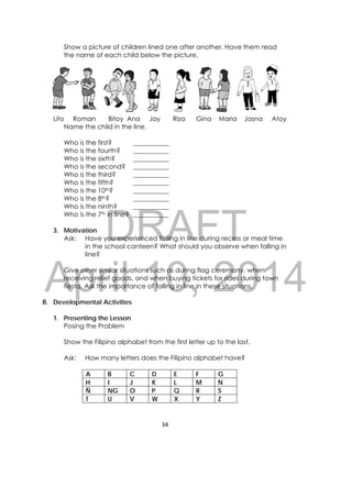 DRAFT
April 10, 2014
34 
 
Show a picture of children lined one after another. Have them read
the name of each child below the picture. 
Lito Roman Bitoy Ana Jay Riza Gina Maria Jasna Atoy
Name the child in the line.
Who is the first? ___________
Who is the fourth? ___________
Who is the sixth? ___________
Who is the second? ___________
Who is the third? ___________
Who is the fifth? ___________
Who is the 10th? ___________
Who is the 8th? ___________
Who is the ninth? ___________
Who is the 7th in line? ___________
3. Motivation
Ask: Have you experienced falling in line during recess or meal time
in the school canteen? What should you observe when falling in
line?
Give other similar situations such as during flag ceremony, when
receiving relief goods, and when buying tickets for rides during town
fiesta. Ask the importance of falling in line in these situations.
B. Developmental Activities
1. Presenting the Lesson
Posing the Problem
Show the Filipino alphabet from the first letter up to the last.
Ask: How many letters does the Filipino alphabet have?
A B C D E F G
H I J K L M N
Ñ NG O P Q R S
T U V W X Y Z
 