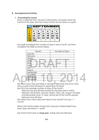 DRAFT
April 10, 2014
340 
 
B. Developmental Activities
1. Presenting the Lesson
Show a calendar from January to December. Let pupils name the
months of the year. Ask: How many months do we have in a year?
Let pupils investigate the number of days in each month. Let them
complete the table as shown below.
Month Number of Days
January
February
March
April
May
June
July
August
September
October
November
December
Ask: How many days are there in January? February? and so on. How
many months have 30 days? 31 days? 28 or 29 days?
Say: 30 is the average number of days of the month.
February has only 28 days except for the leap year in which
February has 29 days. January, March, May, July, August, October
and December have’ 31 days. All the rest of the months except
February have 30 days.
Ask: About how many days are there in one month? (30 days = 1
month)
What is the total number of days from January to December? How
many days are there in 1 year?
Say: Every fourth year is a leap year. A leap year has 366 days.
 