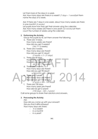 DRAFT
April 10, 2014
341 
 
Let them look at the days in a week.
Ask: How many days are there in a week? (7 days = 1 week)Let them
name the days of a week.
Ask: If there are 7 days in one week, about how many weeks are there
in one month? (4 weeks)
Let pupils show how they get their answer using the calendar.
Ask: How many weeks are there in one year? (52 weeks) Let them
count the number of weeks using the calendar.
2. Performing the Activity
Group the pupils by 4s. Let them answer the following.
a. There are 14 days.
How many weeks are there?
How did you get 2 weeks?
(14÷ 7 = 2 weeks)
b. There are 3 weeks.
How many days are there?
How did you get 21 days?
(3 weeks x 7= 21 days)
c. There are 60 days.
How many months are there?
How did you get 2 months?
(60 ÷ 30 = 2 months)
d. There are 3 months.
How many days are there?
How did you get 90 days?
(3 months x 30 = 90 days)
e. There are 2 years.
How many days are there?
How did we get 730 days?
(2 years x 365= 730 days)
f. There are 730 days.
How many years are there?
How did we get 2 years?
(730 days ÷ 365= 2 years)
Call some groups to share their solutions and answers.
3. Processing the Activity
Ask:
How did you come up with your answer?
Did you find it difficult/easy?
How many days are there:
- in a week?
- in a month?
- in a year?
 