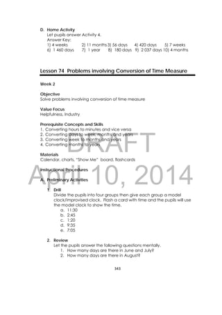 DRAFT
April 10, 2014
343 
 
D. Home Activity
Let pupils answer Activity 4.
Answer Key:
1) 4 weeks 2) 11 months3) 56 days 4) 420 days 5) 7 weeks
6) 1 460 days 7) 1 year 8) 180 days 9) 2 037 days 10) 4 months
Lesson 74 Problems involving Conversion of Time Measure
Week 2
Objective
Solve problems involving conversion of time measure
Value Focus
Helpfulness, Industry
Prerequisite Concepts and Skills
1. Converting hours to minutes and vice versa
2. Converting days to week, months and years
3. Converting week to months and years
4. Converting months to years
Materials
Calendar, charts, “Show Me” board, flashcards
Instructional Procedures
A. Preliminary Activities
1. Drill
Divide the pupils into four groups then give each group a model
clock/improvised clock. Flash a card with time and the pupils will use
the model clock to show the time.
a. 11:30
b. 2:45
c. 1:20
d. 9:35
e. 7:05
2. Review
Let the pupils answer the following questions mentally.
1. How many days are there in June and July?
2. How many days are there in August?
 