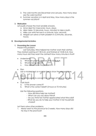 DRAFT
April 10, 2014
344 
 
3. The cold months are December and January. How many days
are the cold months?
4. Summer vacation is in April and May. How many days is the
summer vacation?
3. Motivation
Let pupils choose the most sensible answers.
a. Amor slept for 2 (seconds, hours, days).
b. Allan takes 15 (seconds, hours, minutes) to take a bath.
c. Miles can wink her eye in a (minute, hour, second).
d. Abigail can solve a math problem in 2 (minutes, seconds,
hours).
B. Developmental Activities
1. Presenting the Lesson
Present this problem.
Last Saturday, Nina helped her mother wash their clothes.
They started washing at 7:30 A.M. and finished at 10:30 A.M. How
many hours did they wash the clothes? How many minutes is that?
 Understand
a. What are given? 7:30 A.M. and 10:30 A.M.
b. What is being asked?
c. How will we solve the problem?
 Plan
Use a model clock or number line to show the elapsed time.
 Solve
Guide the pupils to convert the numbers of hours to minutes.
 Look back
a. Is the answer correct?
b. What is the correct label? (3 hours or 72 minutes)
Ask the following questions.
- How did Nina help her mother?
- What can you say about Nina?
- Do you think her mother appreciated what Nina did?
- What do you do to help your mother in her household
chores?
Let them solve other problems.
1. Nestor went to the province for 3 weeks. How many days did
he stay in the province?
 