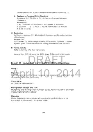DRAFT
April 10, 2014
346 
 
To convert months to year, divide the number of months by 12.
6. Applying to New and Other Situations
Answer Activity 3 in triads. Discuss their solutions and answers
afterwards.
Answer Key:
1) 9 x 12 months = 108 months; 9 x 52 weeks = 468 weeks
2) 2 ½ days 3) 1 ¼ hours (1 hour & 15 minutes); 75 minutes
4) 5 400 seconds
C. Evaluation
Let them answer Activity 4 individually to assess pupil’s understanding
of the lesson.
Answer Key:
1) 12 weeks 2) Vince sleeps more by 120 minutes 3) about 11 weeks
4) Lena spent 10 minutes more for baking than Malou; 600 seconds
D. Home Activity
Refer to Activity 5 for their homework.
Answer Key: 1) 1 200 seconds 2) 35 days 3) 84 months; 364 weeks
Lesson 75 Converting Common Units of Linear Measure
Week 2
Objective
Convert common units of linear measure from larger unit to smaller unit and
vice versa: meter and centimeter
Value Focus
Accuracy in measurement
Prerequisite Concepts and Skills
Multiplying and dividing whole numbers by 100, fractional part of a number,
measuring length of an object
Materials
Meter stick/tape measure/ruler with centimeter, realia/objects to be
measured, activity sheets, “Show Me” board
 