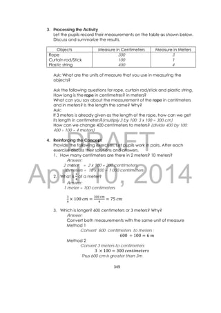 DRAFT
April 10, 2014
349 
 
3. Processing the Activity
Let the pupils record their measurements on the table as shown below.
Discuss and summarize the results.
Ask: What are the units of measure that you use in measuring the
objects?
Ask the following questions for rope, curtain rod/stick and plastic string.
How long is the rope in centimetres? in meters?
What can you say about the measurement of the rope in centimeters
and in meters? Is the length the same? Why?
Ask:
If 3 meters is already given as the length of the rope, how can we get
its length in centimeters?(multiply 3 by 100; 3 x 100 = 300 cm)
How can we change 400 centimeters to meters? (divide 400 by 100;
400 ÷ 100 = 4 meters)
4. Reinforcing the Concept
Provide the following exercises. Let pupils work in pairs. After each
exercise discuss their solutions and answers.
1. How many centimeters are there in 2 meters? 10 meters?
Answer:
2 meter = 2 x 100 = 200 centimeters
10 meters = 10 x 100 = 1 000 centimeters
2. What is of a meter?
Answer:
1 meter = 100 centimeters
100	
	
75	
3. Which is longer? 600 centimeters or 3 meters? Why?
Answer:
Convert both measurements with the same unit of measure
Method 1
Convert 600 centimeters to meters ;
600	 100 6	
Method 2
Convert 3 meters to centimeters;
3	 100 300	
Thus 600 cm is greater than 3m.
Objects Measure in Centimeters Measure in Meters
Rope
Curtain rod/Stick
Plastic string
300
100
400
3
1
4
 