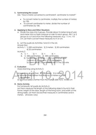 DRAFT
April 10, 2014
350 
 
5. Summarizing the Lesson
Ask: “How is meter converted to centimeter? centimeter to meter?”
 To convert meter to centimeter, multiply the number of meters
by 100.
 To convert centimeter to meter, divide the number of
centimeters by 100.
6. Applying to New and Other Situations
a. Divide the class into 5 groups. Provide about 3 meters long of yarn
and meter stick or tape measure or ruler to each group. Ask 1 or 2
groups to cut and show the following measures; e.g. 1 ½ m, 110
cm. Let them convert these measures to m or cm.
b. Let the pupils do Activities 1and 2 in the LM.
Answer Key:
Activity 1: 1) 500 centimeters 2) 3 meters 3) 50 centimeters
4) 25 centimeters
Activity 2
A. 1) = 2) < 3) < 4) =
B. 1) 500 centimeters 2) 300 centimeters
3) Yes because 2 meters = 200 centimeters and
5 pieces of 25 cm wire = 125 centimeters,
So there will be 75 centimeters left in the 2 m wire
C. Evaluation
Assess learning using Activity 3.
Answer Key: 1) Less than 2) 230 meters 3) 6 meters
4) Suzanne walks farther than Roxy by 10 meters or 1 000
centimeters
5) a. school (600) is farther than the market (500 m) b. 10 000 cm
D. Home Activity
For homework, let pupils do Activity 4.
Let them measure the length of the following objects found in their
home: height of the door, length of the living room, and width of the
dining table. Let them record their measures in centimeters and in
meters. (Answers vary)
 