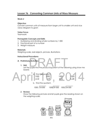 DRAFT
April 10, 2014
351 
 
Lesson 76 Converting Common Units of Mass Measure
Week 2
Objective
Convert common units of measure from larger unit to smaller unit and vice
versa: kilogram to gram
Value Focus
Teamwork
Prerequisite Concepts and Skills
1. Multiplying and dividing whole numbers by 1 000
2. Fractional part of a number
3. Weight measure
Materials
Weighing scale, real objects, pictures, illustrations
Instructional Procedures
A. Preliminary Activities
1. Drill
Let the pupils find the product/quotient of the following using show me
board;
a. Find the product.
1000 1000 1000 1000
x 12 x 8 x 13 x 26
b. Find the quotient.
1000 18 000 1000 29 000 1000 34 000
2. Review
Show the following pictures and let pupils give the reading shown on
the weighing scale.
 
 