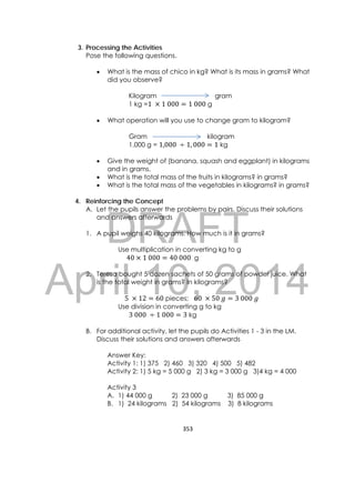 DRAFT
April 10, 2014
353 
 
3. Processing the Activities
Pose the following questions.
 What is the mass of chico in kg? What is its mass in grams? What
did you observe?
Kilogram gram
1 kg =1	 1	000 1	000 g
 What operation will you use to change gram to kilogram?
Gram kilogram
1,000 g = 1,000	 1, 000 1 kg
 Give the weight of (banana, squash and eggplant) in kilograms
and in grams.
 What is the total mass of the fruits in kilograms? in grams?
 What is the total mass of the vegetables in kilograms? in grams?
4. Reinforcing the Concept
A. Let the pupils answer the problems by pairs. Discuss their solutions
and answers afterwards
1. A pupil weighs 40 kilograms. How much is it in grams?
Use multiplication in converting kg to g
40 1	000 40	000	 g
2. Teresa bought 5 dozen sachets of 50 grams of powder juice. What
is the total weight in grams? In kilograms?
5	 12 60 pieces; 60	 50	 3	000	
Use division in converting g to kg
3	000	 1	000 3 kg
B. For additional activity, let the pupils do Activities 1 - 3 in the LM.
Discuss their solutions and answers afterwards
Answer Key:
Activity 1: 1) 375 2) 460 3) 320 4) 500 5) 482
Activity 2: 1) 5 kg = 5 000 g 2) 3 kg = 3 000 g 3)4 kg = 4 000
Activity 3
A. 1) 44 000 g 2) 23 000 g 3) 85 000 g
B. 1) 24 kilograms 2) 54 kilograms 3) 8 kilograms
 