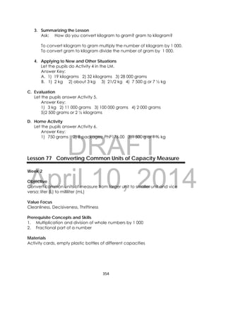 DRAFT
April 10, 2014
354 
 
3. Summarizing the Lesson
Ask: How do you convert kilogram to gram? gram to kilogram?
To convert kilogram to gram multiply the number of kilogram by 1 000.
To convert gram to kilogram divide the number of gram by 1 000.
4. Applying to New and Other Situations
Let the pupils do Activity 4 in the LM.
Answer Key:
A. 1) 19 kilograms 2) 32 kilograms 3) 28 000 grams
B. 1) 2 kg 2) about 3 kg 3) 21/2 kg 4) 7 500 g or 7 ½ kg
C. Evaluation
Let the pupils answer Activity 5.
Answer Key:
1) 3 kg 2) 11 000 grams 3) 100 000 grams 4) 2 000 grams
5)2 500 grams or 2 ½ kilograms
D. Home Activity
Let the pupils answer Activity 6.
Answer Key:
1) 750 grams 2) 8 packages; PhP176.00 3)1 500 g or 1 ½ kg
Lesson 77 Converting Common Units of Capacity Measure
Week 2
Objective
Convert common units of measure from larger unit to smaller unit and vice
versa: liter (L) to milliliter (mL)
Value Focus
Cleanliness, Decisiveness, Thriftiness
Prerequisite Concepts and Skills
1. Multiplication and division of whole numbers by 1 000
2. Fractional part of a number
Materials
Activity cards, empty plastic bottles of different capacities
 