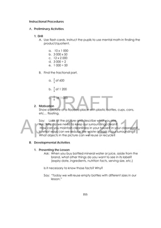 DRAFT
April 10, 2014
355 
 
Instructional Procedures
A. Preliminary Activities
1. Drill
A. Use flash cards. Instruct the pupils to use mental math in finding the
product/quotient.
a. 10 x 1 000
b. 3 000 x 50
c. 12 x 2 000
d. 3 000 ÷ 2
e. 1 000 ÷ 50
B. Find the fractional part.
a. of 600
b. of 1 200
c. of 1 000
2. Motivation
Show a picture of a flooded place with plastic bottles, cups, cans,
etc… floating.
Say: Look at the picture and describe what you see.
Ask: Why do we need to keep our surroundings clean?
How can you maintain cleanliness in your house? in your classroom?
In what ways can we reduce the waste or trash in our surrounding?
What objects in the picture can we reuse or recycle?
B. Developmental Activities
1. Presenting the Lesson
Ask: When you buy bottled mineral water or juice, aside from the
brand, what other things do you want to see in its label?
(expiry date, ingredients, nutrition facts, serving size, etc.)
Is it necessary to know those facts? Why?
Say: “Today we will reuse empty bottles with different sizes in our
lesson.”
 