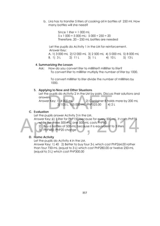 DRAFT
April 10, 2014
357 
 
b. Lira has to transfer 5 liters of cooking oil in bottles of 250 ml. How
many bottles will she need?
Since 1 liter = 1 000 mL
5 x 1 000 = 5 000 mL: 5 000 ÷ 250 = 20
Therefore, 20 – 250 mL bottles are needed
Let the pupils do Activity 1 in the LM for reinforcement.
Answer Key:
A. 1) 3 000 mL 2)12 000 mL 3) 2 500 mL 4) 5 000 mL 5) 8 000 mL
B. 1) 3 L 2) 11 L 3) 1 L 4) 10 L 5) 13 L
4. Summarizing the Lesson
Ask: How do you convert liter to milliliter? milliliter to liter?
To convert liter to milliliter multiply the number of liter by 1000.
To convert milliliter to liter divide the number of milliliters by
1000.
5. Applying to New and Other Situations
Let the pupils do Activity 2 in the LM by pairs. Discuss their solutions and
answers.
Answer Key: 1) 4 000 mL 2) Container B holds more by 200 mL
3) 105 L, 105 000 mL, PhP525.00 4) 2 L
C. Evaluation
Let the pupils answer Activity 3 in the LM.
Answer Key: 1) 1 liter for PhP150 because for every 500 mL, it costs PhP75
while the three 500-mL, one 500-mL costs PhP80.
2) Buy 6 bottles of 500-mL because it is equivalent to 3 liters
3) PhP480; PhP20 change
D. Home Activity
Let the pupils do Activity 4 in the LM.
Answer Key: 1) 40 2) Better to buy four 3-L which cost PhP264.00 rather
than four 750-mL (equal to 3 L) which cost PhP280.00 or twelve 250-mL
(equal to 3 L) which cost PhP300.00
 