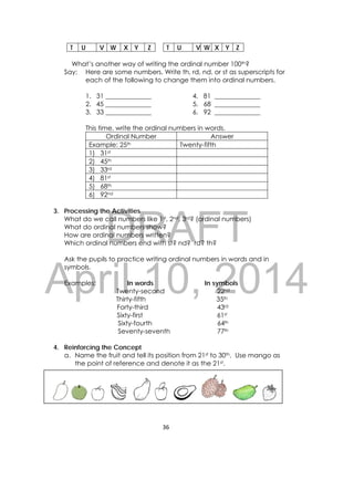 DRAFT
April 10, 2014
36 
 
T U V W X Y Z T U V W X Y Z
What’s another way of writing the ordinal number 100th?
Say: Here are some numbers. Write th, rd, nd, or st as superscripts for
each of the following to change them into ordinal numbers.
1. 31 ______________ 4. 81 ______________
2. 45 ______________ 5. 68 ______________
3. 33 ______________ 6. 92 ______________
This time, write the ordinal numbers in words.
Ordinal Number Answer
Example: 25th Twenty-fifth
1) 31st
2) 45th
3) 33rd
4) 81st
5) 68th
6) 92nd
3. Processing the Activities
What do we call numbers like 1st, 2nd, 3rd? (ordinal numbers)
What do ordinal numbers show?
How are ordinal numbers written?
Which ordinal numbers end with st? nd? rd? th?
Ask the pupils to practice writing ordinal numbers in words and in
symbols.
Examples: In words In symbols
Twenty-second 22nd
Thirty-fifth 35th
Forty-third 43rd
Sixty-first 61st
Sixty-fourth 64th
Seventy-seventh 77th
4. Reinforcing the Concept
a. Name the fruit and tell its position from 21st to 30th. Use mango as
the point of reference and denote it as the 21st.
                        
 