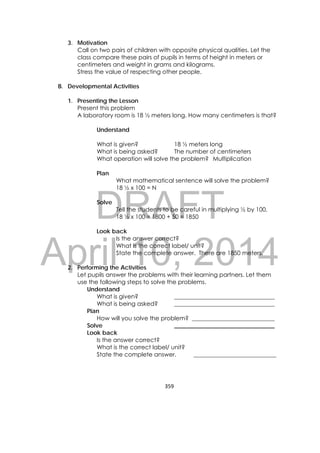 DRAFT
April 10, 2014
359 
 
3. Motivation
Call on two pairs of children with opposite physical qualities. Let the
class compare these pairs of pupils in terms of height in meters or
centimeters and weight in grams and kilograms.
Stress the value of respecting other people.
B. Developmental Activities
1. Presenting the Lesson
Present this problem
A laboratory room is 18 ½ meters long. How many centimeters is that?
Understand
What is given? 18 ½ meters long
What is being asked? The number of centimeters
What operation will solve the problem? Multiplication
Plan
What mathematical sentence will solve the problem?
18 ½ x 100 = N
Solve
Tell the students to be careful in multiplying ½ by 100.
18 ½ x 100 = 1800 + 50 = 1850
Look back
Is the answer correct?
What is the correct label/ unit?
State the complete answer. There are 1850 meters.
2. Performing the Activities
Let pupils answer the problems with their learning partners. Let them
use the following steps to solve the problems.
Understand
What is given? __________________________________
What is being asked? __________________________________
Plan
How will you solve the problem? ____________________________
Solve __________________________________
Look back
Is the answer correct?
What is the correct label/ unit?
State the complete answer. ____________________________
 