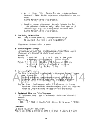 DRAFT
April 10, 2014
360 
 
a. A can contains 1.5 liters of water. The teacher asks you to put
the water in 250 mL bottles. How many bottles does the teacher
need?
Use the 4-step in solving word problem.
b. The class donates a box of noodles to typhoon victims. The
content of a box of noodles weigh 6 kilos. If each packet of
noodles weighs 60 g, how many packets are in the box?
Use the 4-step in solving word problem.
3. Processing the Activities
Ask: Did you follow the 4-step plan in problem solving?
Do you have other ways to solve the problems?
Discuss each problem using the steps.
4. Reinforcing the Concept
Let pupils answer Activities 1 and 2 by groups. Present their outputs
afterwards and discuss their solutions and answers.
Answer Key:
Activity 1: 1) 6 800 cm 2) 1 ½ m or 1.5 m 3) 1 000 grams
4) 7 250 grams 5) 3 250 mL
Activity 2: 1) 175 cm 2) 15 m 3) 6 m 4) 1 200 cm
5) 57 000 g 6) ½ kg 7) 5 000 g 8) 30 kg
9) 4 000 g 10) 2 500 mL 11) 75 L
5. Summarizing the Lesson
Ask: How did we solve the problems involving conversion of common
unit of measure?
To solve a one step word problem involving conversion of
common unit of measure, follow the 4-step plan in problem
solving.
Ask: What are units of measure for length? Meter and centimeter
What are units of measure for mass/ weight? grams and kilograms
What are units of measure for capacity? liter and milliliter
6. Applying to New and Other Situations
Let pupils do Activity 3 by pairs. Afterwards, discuss their solutions and
answers.
Answer Key:
1) 800 m 2) PhP560 3) 4 kg, PhP520 4) 8 km 5)15 L a day, PhP840.00
C. Evaluation
Let pupils do Activity 4 individually.
Answer Key: 1) 750 g 2) 2 kg or 2 000 g 3) 3 ¼ L 4) 525 mL 5) 4 ½km
 