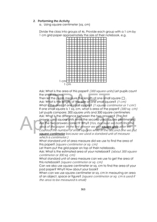 DRAFT
April 10, 2014
363 
 
2. Performing the Activity
a. Using square centimeter (sq. cm)
Divide the class into groups of 4s. Provide each group with a 1 cm by
1 cm grid paper approximately the size of their notebook. e.g.
 
Ask: What is the area of this paper? (300 square units) Let pupils count
the small squares.
Then let the pupils measure the length of one small square .
Ask: What is the length of the side of one small square? (1 cm)
What is the area of one small square? (1 square centimeter or 1 cm2)
If one small square is 1 sq. cm, what is area of the paper? (300 sq. cm)
Let pupils compare: 300 square units and 300 square centimeters
Ask: What is the difference between the two answers? (The first
answer used square units while the second used square centimeters)
Are the two answers correct? Why? (Yes, because we both find the
area of the paper. In the first answer we put square units after we
counted the number of small squares while in the second one we put
square centimeter because we used a standard unit of measure
which is centimeter.)
What standard unit of area measure did we use to find the area of
this paper? (square centimeter or sq. cm)
Let them put the grid paper on top of their notebooks.
Ask: What is the estimated area of your notebook? (about 300 square
centimeter or 300 sq. cm)
What standard unit of area measure can we use to get the area of
this notebook? (square centimeter or sq. cm)
Can we also use square centimeter or sq. cm to find the area of your
pad paper? Why? How about your book?
When can we use square centimeter or sq. cm in measuring an area
of an object, space or figure? (square centimeter or sq. cm is used if
the area to be measured is small)
1 cm
1 cm
 