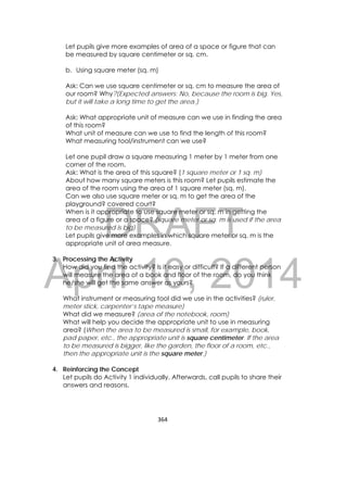 DRAFT
April 10, 2014
364 
 
Let pupils give more examples of area of a space or figure that can
be measured by square centimeter or sq. cm.
b. Using square meter (sq. m)
Ask: Can we use square centimeter or sq. cm to measure the area of
our room? Why?(Expected answers: No, because the room is big. Yes,
but it will take a long time to get the area.)
Ask: What appropriate unit of measure can we use in finding the area
of this room?
What unit of measure can we use to find the length of this room?
What measuring tool/instrument can we use?
Let one pupil draw a square measuring 1 meter by 1 meter from one
corner of the room.
Ask: What is the area of this square? (1 square meter or 1 sq. m)
About how many square meters is this room? Let pupils estimate the
area of the room using the area of 1 square meter (sq. m).
Can we also use square meter or sq. m to get the area of the
playground? covered court?
When is it appropriate to use square meter or sq. m in getting the
area of a figure or a space? (square meter or sq. m is used if the area
to be measured is big)
Let pupils give more examples in which square meter or sq. m is the
appropriate unit of area measure.
3. Processing the Activity
How did you find the activity? Is it easy or difficult? If a different person
will measure the area of a book and floor of the room, do you think
he/she will get the same answer as yours?
What instrument or measuring tool did we use in the activities? (ruler,
meter stick, carpenter’s tape measure)
What did we measure? (area of the notebook, room)
What will help you decide the appropriate unit to use in measuring
area? (When the area to be measured is small, for example, book,
pad paper, etc., the appropriate unit is square centimeter. If the area
to be measured is bigger, like the garden, the floor of a room, etc.,
then the appropriate unit is the square meter.)
4. Reinforcing the Concept
Let pupils do Activity 1 individually. Afterwards, call pupils to share their
answers and reasons.
 