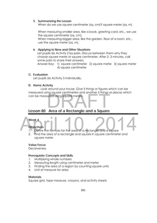 DRAFT
April 10, 2014
365 
 
5. Summarizing the Lesson
When do we use square centimeter (sq. cm)? square meter (sq. m)
When measuring smaller area, like a book, greeting card, etc., we use
the square centimeter (sq. cm).
When measuring bigger area, like the garden, floor of a room, etc.,
use the square meter (sq. m).
6. Applying to New and Other Situations
Let pupils do Activity 2 by pairs. Discuss between them why they
choose square meter or square centimeter. After 2- 3 minutes, call
some pairs to share their answers.
Answer Key: 1) square centimeter 2) square meter 3) square meter
4) square centimeter
C. Evaluation
Let pupils do Activity 3 individually.
D. Home Activity
Look around your house. Give 5 things or figures which can be
measured using square centimeters and another 5 things or places which
can be measured using square meters.
Lesson 80 Area of a Rectangle and a Square
Week 4
Objectives
1. Derive the formula for the area of a rectangle and a square
2. Find the area of a rectangle and square in square centimeter and
square meter
Value Focus
Decisiveness
Prerequisite Concepts and Skills
1. Multiplying whole numbers
2. Measuring length using centimeter and meter
3. Finding the area of a region by counting square units
4. Unit of measure for area
Materials
Square grid, tape measure, crayons, and activity sheets
 